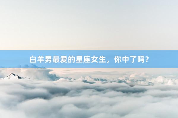 白羊男最爱的星座女生,你中了吗?