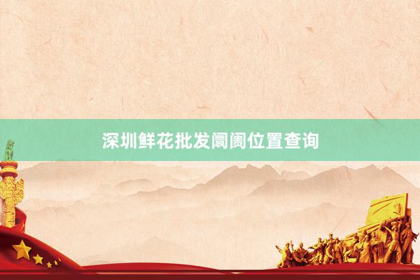 深圳鲜花批发阛阓位置查询