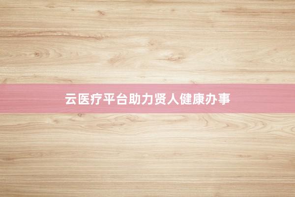 云医疗平台助力贤人健康办事