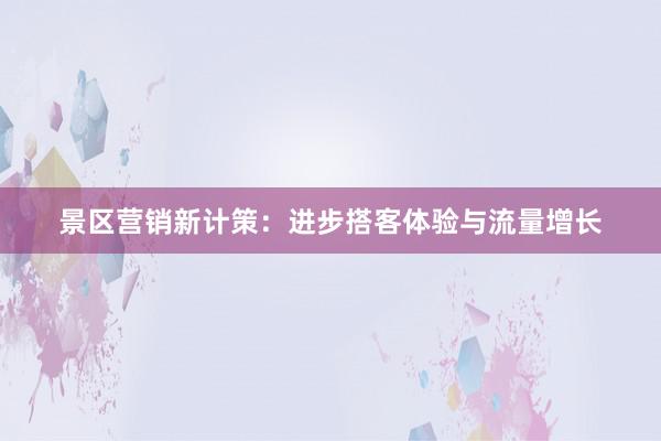 景区营销新计策：进步搭客体验与流量增长